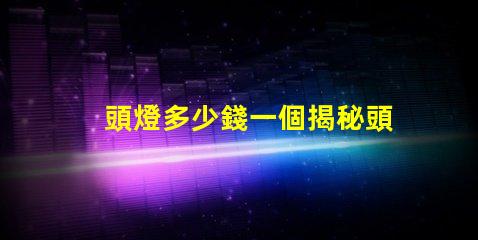 頭燈多少錢一個揭秘頭燈價格的秘密與選擇技巧