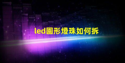 led園形燈珠如何拆換