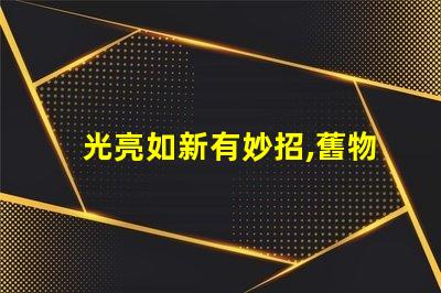光亮如新有妙招,舊物翻新,真的有秘訣嗎