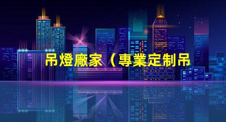 吊燈廠家（專業定制吊燈供應商）