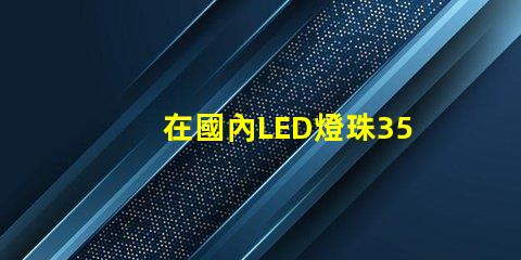 在國內LED燈珠3528,3535的白光系列，哪家做的性能較穩定？