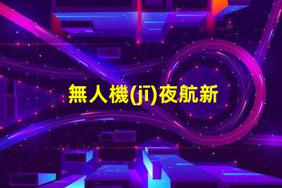 無人機(jī)夜航新紀(jì)元,夜飛新規(guī)你懂嗎