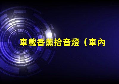 車載香薰拾音燈（車內熏香音樂燈具的選擇）